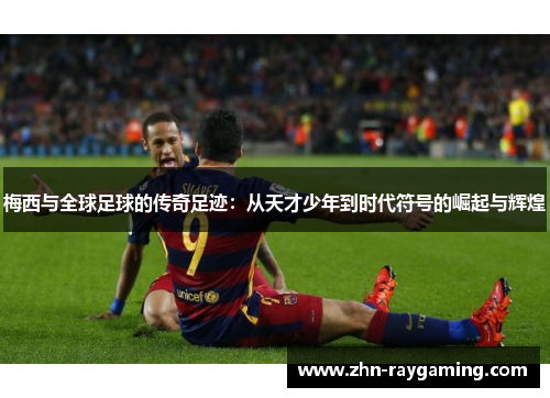 梅西与全球足球的传奇足迹：从天才少年到时代符号的崛起与辉煌
