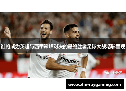 谁将成为英超与西甲巅峰对决的最终胜者足球大战精彩呈现