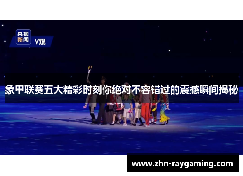 象甲联赛五大精彩时刻你绝对不容错过的震撼瞬间揭秘