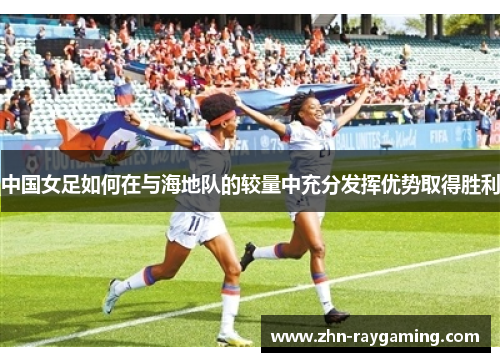 中国女足如何在与海地队的较量中充分发挥优势取得胜利