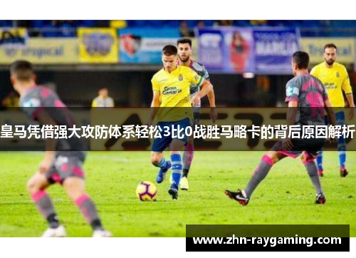 皇马凭借强大攻防体系轻松3比0战胜马略卡的背后原因解析