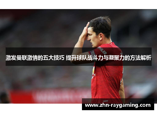 激发曼联激情的五大技巧 提升球队战斗力与凝聚力的方法解析