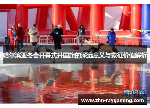 哈尔滨亚冬会开幕式升国旗的深远意义与象征价值解析
