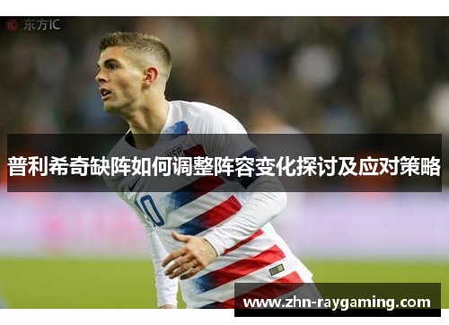 普利希奇缺阵如何调整阵容变化探讨及应对策略