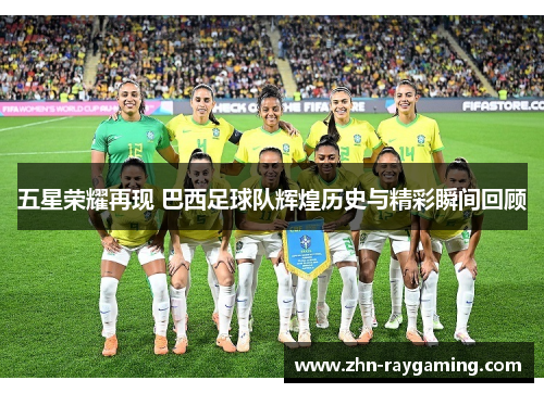 五星荣耀再现 巴西足球队辉煌历史与精彩瞬间回顾