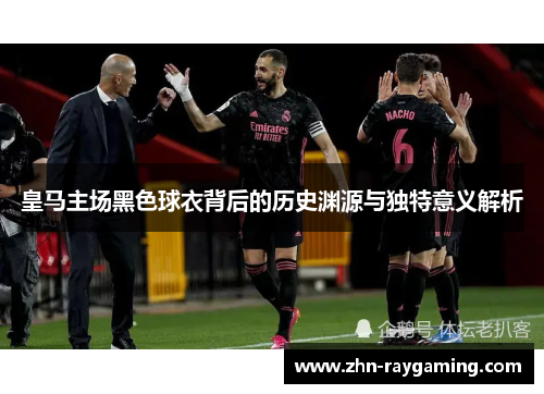 皇马主场黑色球衣背后的历史渊源与独特意义解析