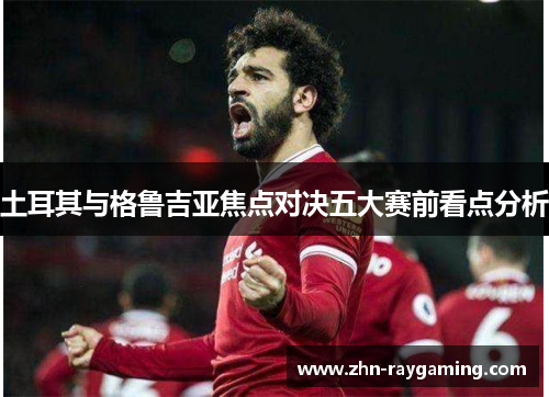 土耳其与格鲁吉亚焦点对决五大赛前看点分析 土耳其与格鲁吉亚焦点对决五大赛前看点分析