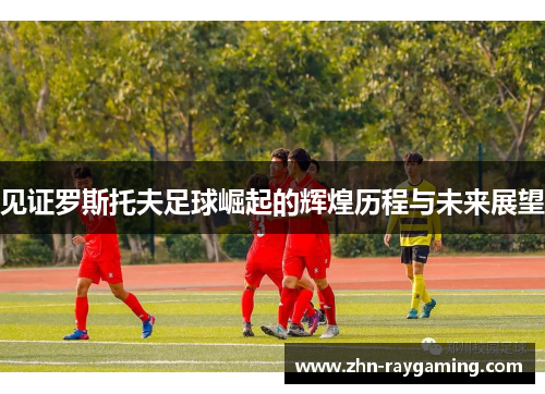 见证罗斯托夫足球崛起的辉煌历程与未来展望