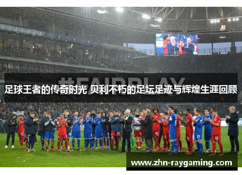 足球王者的传奇时光 贝利不朽的足坛足迹与辉煌生涯回顾