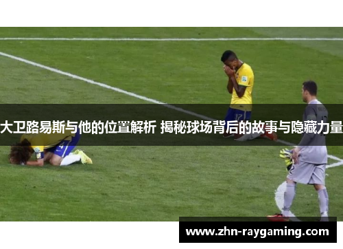 大卫路易斯与他的位置解析 揭秘球场背后的故事与隐藏力量 大卫路易斯与他的位置解析 揭秘球场背后的故事与隐藏力量