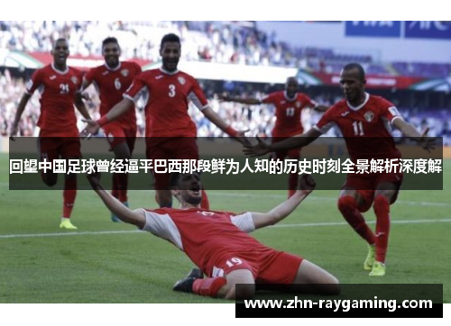 回望中国足球曾经逼平巴西那段鲜为人知的历史时刻全景解析深度解 回望中国足球曾经逼平巴西那段鲜为人知的历史时刻全景解析深度解